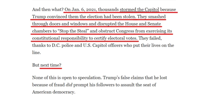 Text from article:
And then what? On Jan. 6, 2021, thousands stormed the Capitol because Trump convinced them the election had been stolen. They smashed through doors and windows and disrupted the House and Senate chambers to “Stop the Steal” and obstruct Congress from exercising its constitutional responsibility to certify electoral votes. They failed, thanks to D.C. police and U.S. Capitol officers who put their lives on the line.

But next time?

None of this is open to speculation. Trump’s false claims that he lost because of fraud did prompt his followers to assault the seat of American democracy.