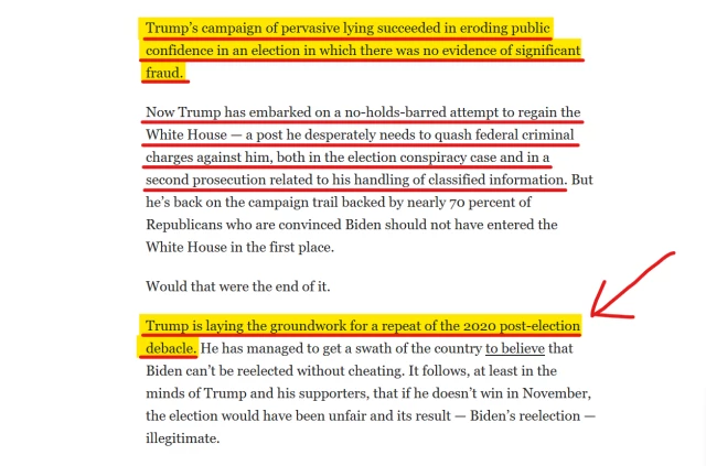 Text from article:
Trump’s campaign of pervasive lying succeeded in eroding public confidence in an election in which there was no evidence of significant fraud.

Now Trump has embarked on a no-holds-barred attempt to regain the White House — a post he desperately needs to quash federal criminal charges against him, both in the election conspiracy case and in a second prosecution related to his handling of classified information. But he’s back on the campaign trail backed by nearly 70 percent of Republicans who are convinced Biden should not have entered the White House in the first place.

Would that were the end of it.

[Highlighted]
Trump is laying the groundwork for a repeat of the 2020 post-election debacle. 
[End highlight]
He has managed to get a swath of the country to believe that Biden can’t be reelected without cheating. It follows, at least in the minds of Trump and his supporters, that if he doesn’t win in November, the election would have been unfair and its result — Biden’s reelection — illegitimate.
