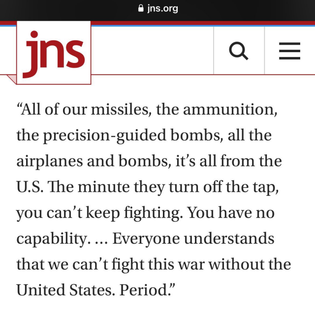 jns
"All of our missiles, ammunition, precision-guided bombs, all airplanes and bombs, it’s all from the U.S. The minute they turn off the tap, you can’t keep fighting. You have no capability. Everyone understands that we can’t fight this war without the US. Period"