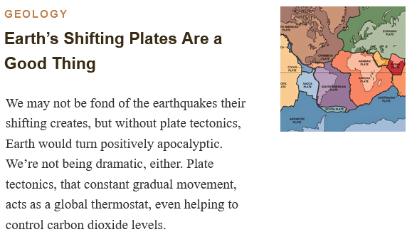 GEOLOGY
Earth’s Shifting Plates Are a Good Thing

We may not be fond of the earthquakes their shifting creates, but without plate tectonics, Earth would turn positively apocalyptic. We’re not being dramatic, either. Plate tectonics, that constant gradual movement, acts as a global thermostat, even helping to control carbon dioxide levels.

The outer layer of our planet is a jigsaw puzzle of massive plates that shift, slide, and collide—and make Earth habitable. USGS, Public Domain 