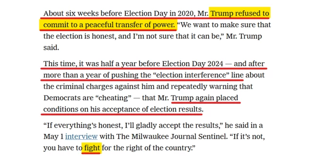 Text from article:
About six weeks before Election Day in 2020, Mr. Trump refused to commit to a peaceful transfer of power. “We want to make sure that the election is honest, and I’m not sure that it can be,” Mr. Trump said.

This time, it was half a year before Election Day 2024 — and after more than a year of pushing the “election interference” line about the criminal charges against him and repeatedly warning that Democrats are “cheating” — that Mr. Trump again placed conditions on his acceptance of election results.

“If everything’s honest, I’ll gladly accept the results,” he said in a May 1 interview with The Milwaukee Journal Sentinel. “If it’s not, you have to fight for the right of the country.”