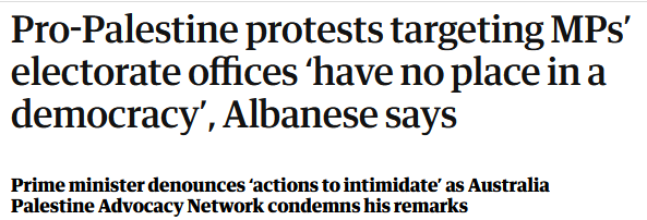 Screenshot of a headline from The Guardian: Pro-Palestine protests targeting MPs’ electorate offices ‘have no place in a democracy’, Albanese says

Prime minister denounces ‘actions to intimidate’ as Australia Palestine Advocacy Network condemns his remarks