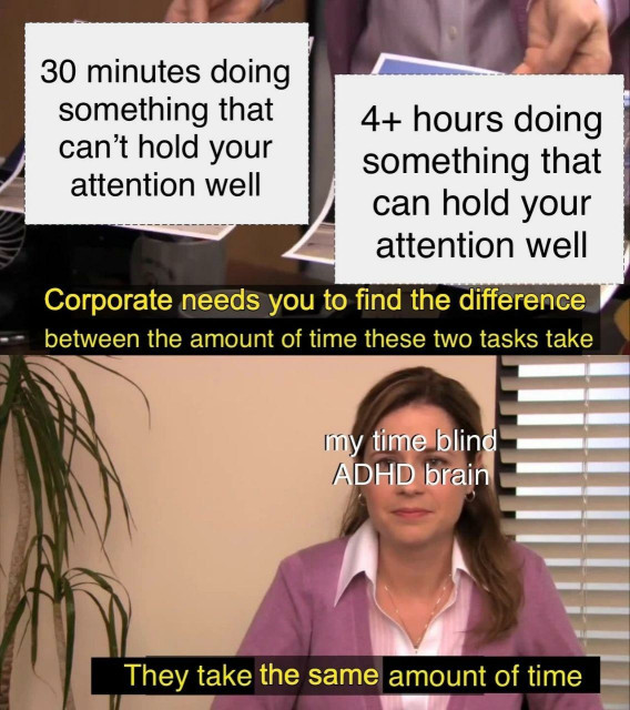 A meme using a scene from "The Office" TV show, featuring the character Pam Beesly. The top part of the image shows two pieces of paper. The left paper reads "30 minutes doing something that can’t hold your attention well," and the right paper reads "4+ hours doing something that can hold your attention well." Below, there is a caption saying, "Corporate needs you to find the difference between the amount of time these two tasks take," followed by Pam's face with the text "my time blind ADHD brain." The final caption at the bottom says, "They take the same amount of time." This meme humorously highlights the concept of time blindness often experienced by individuals with ADHD.
