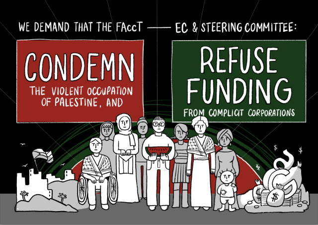 We demand that the FAccT -- EC & Steering Committee:

Condemn the violent occupation of Palestine, and refuse funding from complicit corporations. 

(photos of people standing and in a wheel chair, next to them stacks of money and bombs).