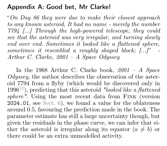 Screenshot of a paper:

Appendix A: Good bet, Mr Clarke! 

"On Day 86 they were due to make their closest approach to any known asteroid, It had no name - merely the number 7794 [...] Through the high-powered telescope, they could see that the asteroid was very irregular, and turning slowly end over end. Sometimes it looked like a flattened sphere, sometimes it resembled a roughly shaped block; [...]" - Arthur C. Clarke, 2001 — A Space Odyssey

In the 1968 Arthur C. Clarke book, 2001 — A Space Odyssey, the author describes the observation of the asteroid 7794 from a flyby (which would be discovered only in 1996), predicting that this asteroid "looked like a flattened sphere”. Using the most recent data from FINK (version 2024.01, see Sect. 6, we found a value for the oblateness around 0.5, favouring the prediction made in the book. The parameter estimate has still a large uncertainty though, but given the residuals in the phase curve, we can infer that either the asteroid is irregular along its equator (a # b) or there could be an extra unmodelled activity. 