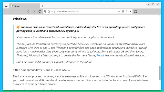 Screenshot of browser showing https://localhost/reference

Visible contents of page:

Heading: Windows

Callout: 🙀 Windows is an ad-infested and surveillance-ridden dumpster fire of an operating system and you are putting both yourself and others at risk by using it.

If you are not forced to use it for reasons outside your control, please do not use it.

The only reason Windows is currently supported is because I used to be on Windows myself for many years (I started with DOS at age 7) and if it hadn’t been for free and open applications supporting Windows I would have had a much harder time eventually migrating off of it to safer platforms (first macOS and then Linux). That said, Microsoft’s latest attempt to create the Torment Nexus, Recall, has me reevaluating this decision.

Don’t be surprised if Windows support is dropped in the future.

Kitten runs on Windows 10 and 11 under WSL 2.

The installation process, however, is not as seamless as it is on Linux and macOS. You must first install WSL 2 and you must manually add Kitten’s local development-time certificate authority to the trust stores of your Windows browsers to avoid certificate errors.