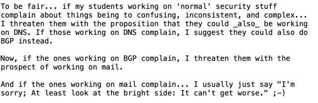 Screenshot of text:

To be fair... if my students working on 'normal' security stuff
complain about things being to confusing, inconsistent, and complex...
I threaten them with the proposition that they could _also_ be working
on DNS. If those working on DNS complain, I suggest they could also do
BGP instead.

Now, if the ones working on BGP complain, I threaten them with the
prospect of working on mail.

And if the ones working on mail complain... I usually just say "I'm
sorry; At least look at the bright side: It can't get worse." ;-)