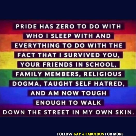 Pride has zero to do with who I sleep with and everything to do with the fact that I survived you,  your friends in school, family members, religious dogma, taught self hatred, and am now tough enough to walk down the street in my own skin.
Follow Gay & Fabulous for more
(on a background of Pride Flag rainbow stripes)