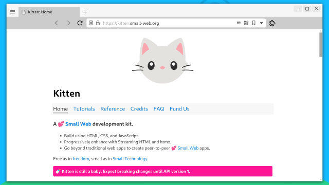 Screenshot of the main page of the Kitten web site at https://kitten.small-web.org.

Title: Kitten

Nav: Home, Tutorials, Reference, Credits, FAQ, Fund Us

A 💕 Small Web development kit.

Build using HTML, CSS, and JavaScript.
Progressively enhance with Streaming HTML and htmx.
Go beyond traditional web apps to create peer-to-peer 💕 Small Web apps.
Free as in freedom, small as in Small Technology.

Callout with pink background:  🍼 Kitten is still a baby. Expect breaking changes until API version 1.
