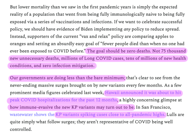 screenshot of a section from the linked article:
But lower mortality than we saw in the first pandemic years is simply the expected reality of a population that went from being fully immunologically naive to being fully exposed via a series of vaccinations and infections. If we want to celebrate successful policy, we should have evidence of Biden implementing any policy to reduce spread. Instead, supporters of the current “vax and relax” policy are comparing apples to oranges and setting an absurdly easy goal of “fewer people died than when no one had ever been exposed to COVID before.” The goal should be zero deaths. Not 75 thousand new unnecessary deaths, millions of Long COVID cases, tens of millions of new health conditions, and zero infection mitigation.

Our governments are doing less than the bare minimum; that’s clear to see from the never-ending massive surges brought on by new variants every few months. As a few prominent media figures celebrated last week, Hawaii announced it was about to hit peak COVID hospitalizations for the past 12 months, a highly concerning glimpse at how immune-evasive the new KP variants may turn out to be. In San Francisco, wastewater shows the KP variants spiking cases close to all-pandemic highs. Lulls are quite simply what follow surges; they aren’t representative of COVID being well controlled. 