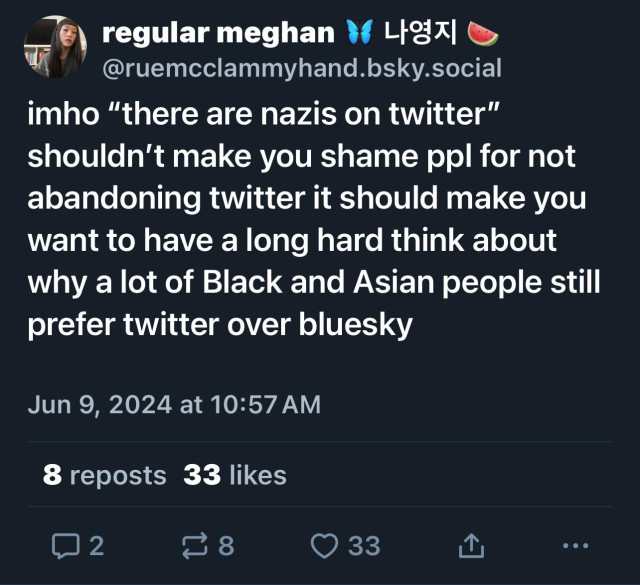 regular meghan
@ruemcclammyhand.bsky.social
imho "there are nazis on twitter"
shouldn't make you shame ppl for not
abandoning twitter it should make you
want to have a long hard think about
why a lot of Black and Asian people still
prefer twitter over bluesky
Jun 9, 2024 at 10:57 AM
8 reposts 33 likes
33