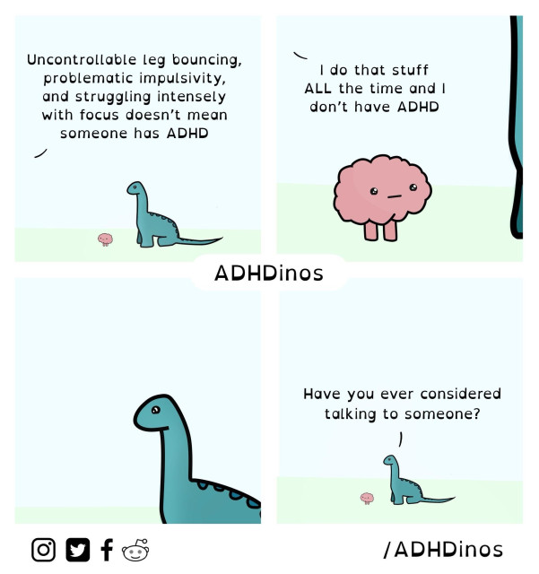 A comic strip from “ADHDinos.” It features a blue dinosaur and a pink brain character having a conversation.

Panel 1: The blue dinosaur says, “Uncontrollable leg bouncing, problematic impulsivity, and struggling intensely with focus doesn’t mean someone has ADHD.”

Panel 2: The pink brain responds, “I do that stuff ALL the time and I don’t have ADHD.”

Panel 3: The blue dinosaur looks at the pink brain silently.

Panel 4: The blue dinosaur then asks, “Have you ever considered talking to someone?”

At the bottom of the comic strip, there are icons for Instagram, Twitter, Facebook, and Reddit, followed by the tag “/ADHDinos.”