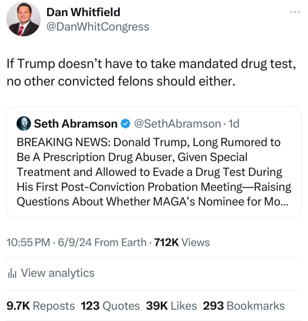 Dan Whitfield
@DanWhitCongress 
If Trump doesn’t have to take mandated drug test, no other convicted felons should either.

Seth Abramson @SethAbramson - 1d 
BREAKING NEWS: Donald Trump, Long Rumored to Be A Prescription Drug Abuser, Given Special Treatment and Allowed to Evade a Drug Test During His First Post-Conviction Probation Meeting—Raising Questions About Whether MAGA’s Nominee for Mo…