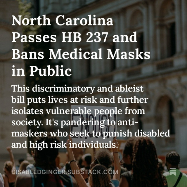 Image of protesters taken from behind. One protester holds up a sign that says “Enough”

White text overlay reads:

North Carolina Passes HB 237 and Bans Medical Masks in Public 

This discriminatory and ableist bill puts lives at risk and further isolates vulnerable people from society. It's pandering to anti- maskers who seek to punish disabled and high risk individuals. 

DISABLEDGINGER.SUBSTACK.COM