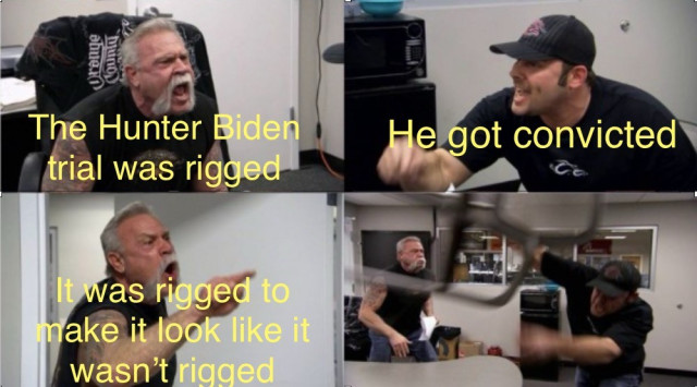 American Chopper Meme
Dad yelling: The Hunter Biden trial was rigged!
Son yelling: He got convicted!
Dad yelling: It was rigged to make it look like it wasn’t rigged!
Son throws chair
