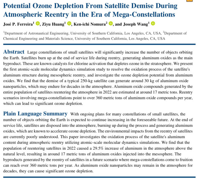 Potential Ozone Depletion From Satellite Demise During
Atmospheric Reentry in the Era of Mega‐Constellations
José P. Ferreira1 , Ziyu Huang1 , Ken‐ichi Nomura2 , and Joseph Wang1
1Department of Astronautical Engineering, University of Southern California, Los Angeles, CA, USA, 2Department of Chemical Engineering and Materials Science, University of Southern California, Los Angeles, CA, USA
Abstract Large constellations of small satellites will significantly increase the number of objects orbiting the Earth. Satellites burn up at the end of service life during reentry, generating aluminum oxides as the main byproduct. These are known catalysts for chlorine activation that depletes ozone in the stratosphere. We present the first atomic‐scale molecular dynamics simulation study to resolve the oxidation process of the satellite's aluminum structure during mesospheric reentry, and investigate the ozone depletion potential from aluminum oxides. We find that the demise of a typical 250‐kg satellite can generate around 30 kg of aluminum oxide nanoparticles, which may endure for decades in the atmosphere. Aluminum oxide compounds generated by the entire population of satellites reentering the atmosphere in 2022 are estimated at around 17 metric tons. Reentry scenarios involving mega‐constellations point to over 360 metric tons of aluminum oxide compounds per year, which can lead to significant ozone depletion.