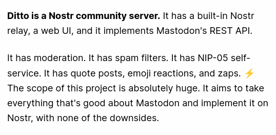 WOW WOW WOW is my initial reaction to the Ditto community server

It is exactly what Nostr needs and what I had hoped atproto would have 

It is even compatible with Mastodon API

--previosly nostr relays, storage and ids were complicated
--atproto lacks the ease for self hosters to build their communities compared to those on activitypub