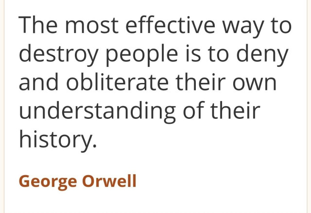 "The most effective way to destroy people is to deny and obliterate their own
understanding of their
history

George Orwell"
