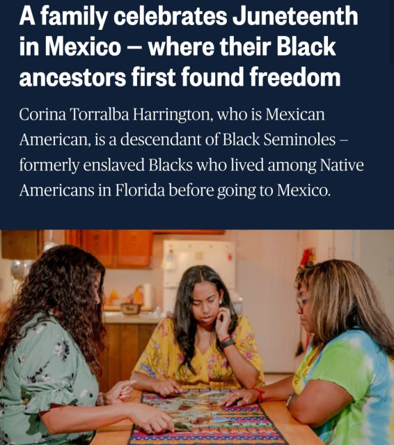 NBC News - A family celebrates Juneteenth in Mexico — where their Black ancestors first found freedom

Corina Torralba Harrington, who is Mexican American, is a descendant of Black Seminoles — formerly enslaved Blacks who lived among Native Americans in Florida before going to Mexico.