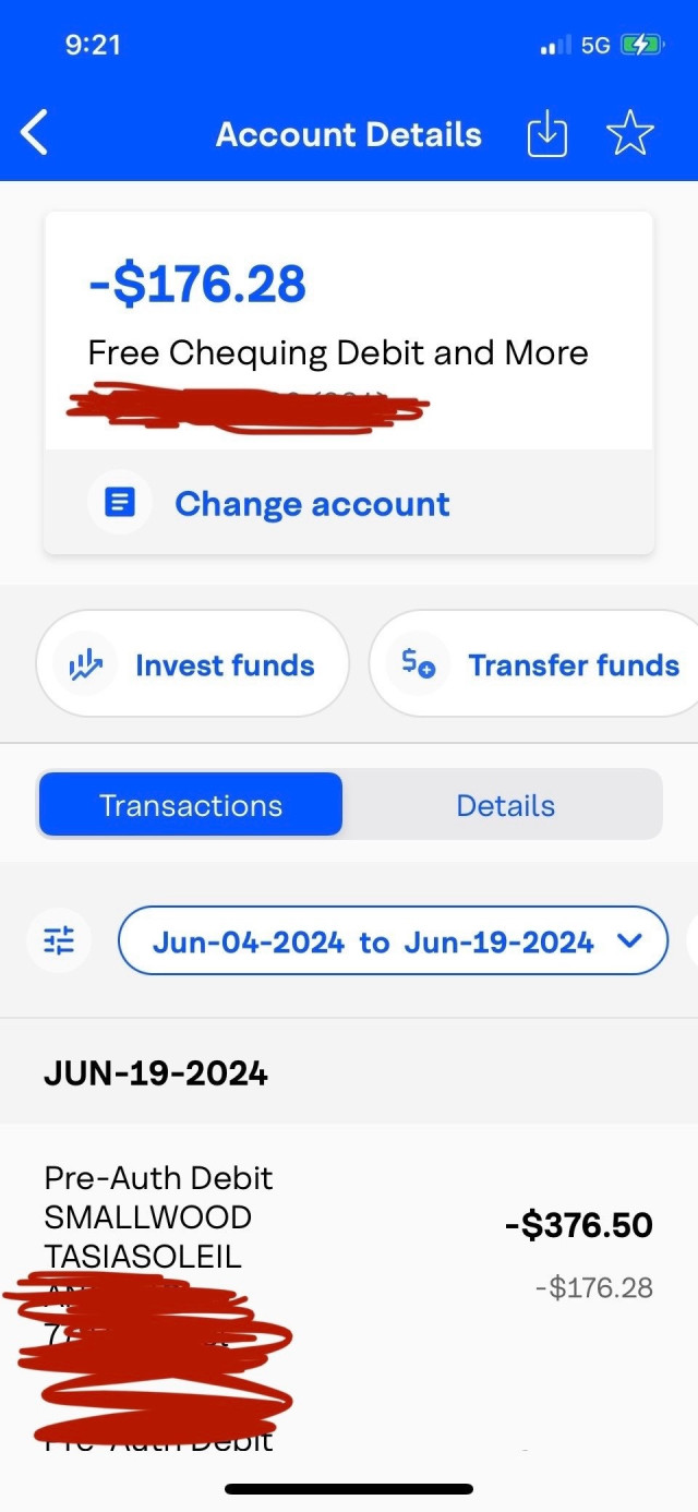 9:21
<
Account Details
-$176.28
Free Chequing Debit and More
= Change account
l Invest funds
So Transfer funds
Transactions
Details
Jun-04-2024 to Jun-19-2024 Y
JUN-19-2024
Pre-Auth Debit
SMALLWOOD TASIASOLEIL
-$376.50
-$176.28