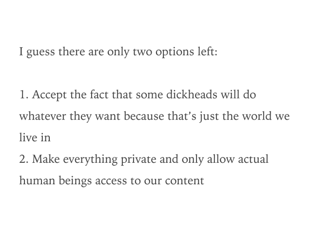 I guess there are only two options left:

1. Accept the fact that some dickheads will do whatever they want because that’s just the world we live in
2. Make everything private and only allow actual human beings access to our content