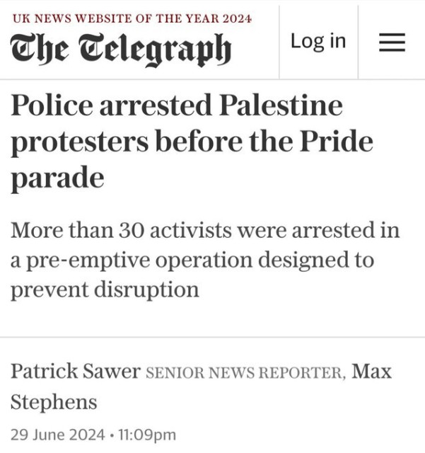 Telegraph headline from yesterday

Police arrested Palestine protesters before the Pride parade
More than 30 activists were arrested in a pre-emptive operation designed to prevent disruption
