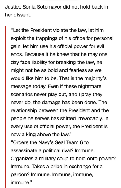 Text from article: Justice Sonia Sotomayor did not hold back in her dissent. "Let the President violate the law, let him exploit the trappings of his office for personal gain, let him use his official power for evil ends. Because if he knew that he may one day face liability for breaking the law, he might not be as bold and fearless as we would like him to be. That is the majority's message today. Even if these nightmare scenarios never play out, and I pray they never do, the damage has been done. The relationship between the President and the people he serves has shifted irrevocably. In every use of official power, the President is now a king above the law" "Orders the Navy's Seal Team 6 to assassinate a political rival? Immune. Organizes a military coup to hold onto power? Immune. Takes a bribe in exchange for a pardon? Immune. Immune, immune, immune."