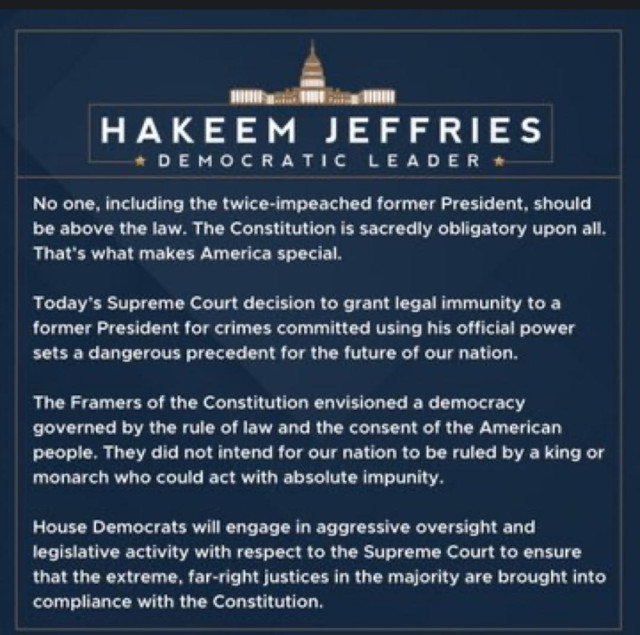 Statement from Hakeem Jeffries, Democratic Leader

No one, including the twice-impeached former President, should be above the law. The Constitution is sacredly obligatory upon all. That's what makes America special. Today's Supreme Court decision to grant legal immunity to a former President for crimes committed using his official power sets a dangerous precedent for the future of our nation. The Framers of the Constitution envisioned a democracy governed by the rule of law and the consent of the American people. They did not intend for our nation to be ruled by a king or monarch who could act with absolute impunity., House Democrats will engage in aggressive oversight and legislative activity with respect to the Supreme Court to ensure that the extreme, far-right justices in the majority are brought into compliance with the Constitution, 