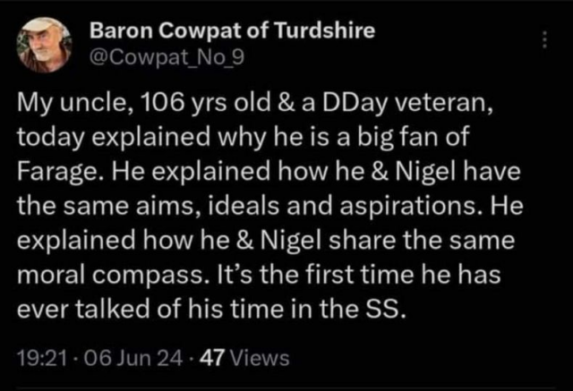 From Baron Cowpat of Turdshire

My uncle, 106 yrs old & a DDay veteran, today explained why he is a big fan of Farage. He explained how he & Nigel have the same aims, ideals and aspirations. He explained how he & Nigel share the same moral compass. It’s the first time he has ever talked of his time in the SS.
