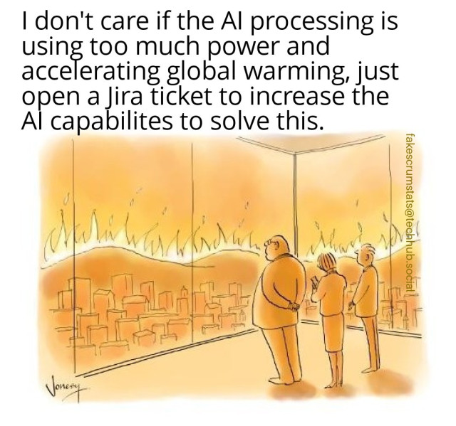Three people looking out of two floor to ceiling windows at the burning landscape.

The person on the left says "I don't care if the AI processing is using too much power and accelerating global warming, just open a Jira ticket to increase the AI capabilites to solve this." 