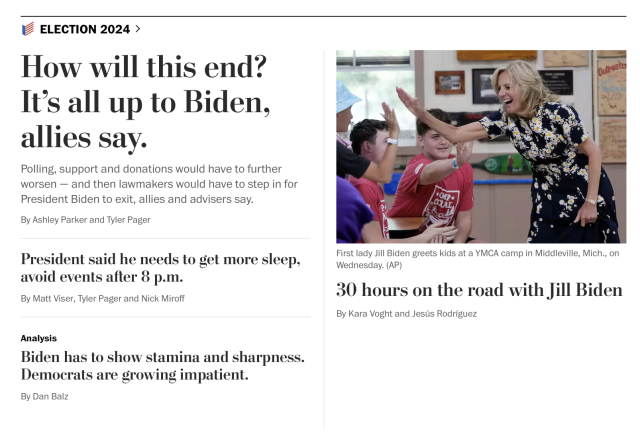 Washington Post news articles: “How will this end? It’s all up to Biden, allies say.—Polling, support and donations would have to further worsen — and then lawmakers would have to step in for President Biden to exit, allies and advisers say.” “President said he needs to get more sleep, avoid events after 8 p.m.” “Biden has to show stamina and sharpness. Democrats are growing impatient.”