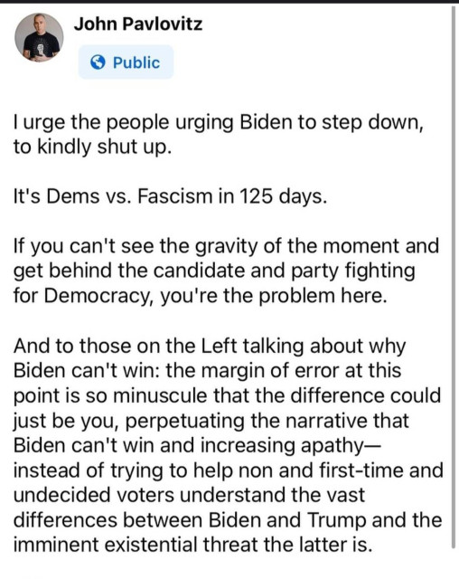 John Pavlovitz

I urge the people urging Biden to step down, to kindly shut up. It's Dems vs. Fascism in 125 days. If you can't see the gravity of the moment and get behind the candidate and party fighting for Democracy, you're the problem here. And to those on the Left talking about why Biden can't win: the margin of error at this point is so minuscule that the difference could just be you, perpetuating the narrative that Biden can't win and increasing apathy— instead of trying to help non and first-time and undecided voters understand the vast differences between Biden and Trump and the imminent existential threat the latter is. 