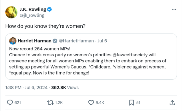 JK Rowlings response: "How do you know they're women?"
To a tweet from Harriet Harman saying:
"Now record 264 women MPs!
Chance to work cross party on women’s priorities.@fawcettsociety will convene meeting for all women MPs enabling them to embark on process of setting up powerful Women’s Caucus. *Childcare, *violence against women, *equal pay. Now is the time for change!"