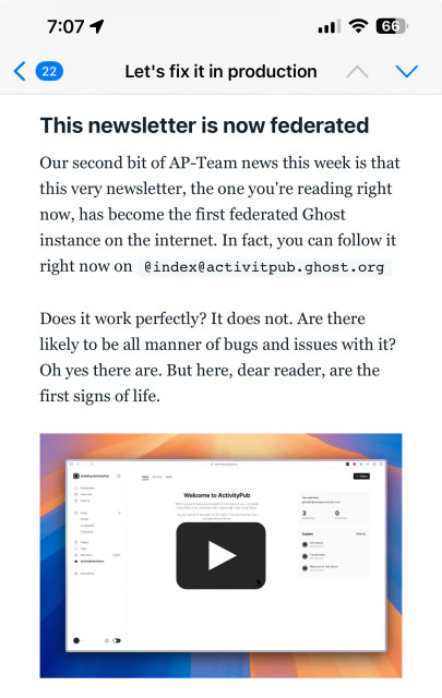 Part of a newsletter from Ghost. The text reads:

“This newsletter is now federated

Our second bit of AP-Team news this week is that this very newsletter, the one you're reading right now, has become the first federated Ghost instance on the internet. In fact, you can follow it right now on @index@activitpub.ghost.org

Does it work perfectly? It does not. Are there likely to be all manner of bugs and issues with it? Oh yes there are. But here, dear reader, are the first signs of life.”