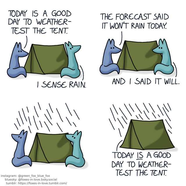 A comic of two foxes, one of whom is blue, the other is green. In this one, Blue and Green have just completed setting up a tent. Blue admires the fruit of their labour, while Green looks up to the sky. Blue: Today is a good day to weather-test the tent. Green: I sense rain.  The foxes look at each other. Blue: The forecast said it won't rain today. Green: And I said it will.  Both of the foxes look up to the sky, as it starts raining.  The foxes take shelter from the rain within the tent. Blue: Today is a good day to weather-test the tent.