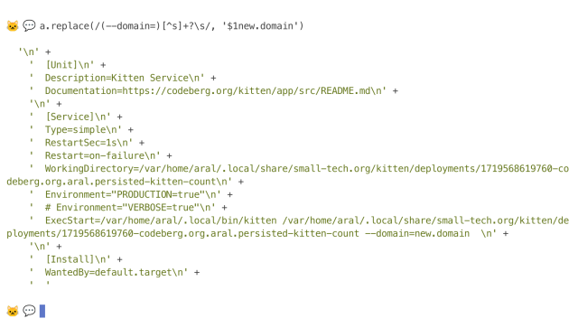 Screenshot of terminal:

🐱 💬 a.replace(/(--domain=)[^s]+?\s/, '$1new.domain')

  '\n' +
    '  [Unit]\n' +
    '  Description=Kitten Service\n' +
    '  Documentation=https://codeberg.org/kitten/app/src/README.md\n' +
    '\n' +
    '  [Service]\n' +
    '  Type=simple\n' +
    '  RestartSec=1s\n' +
    '  Restart=on-failure\n' +
    '  WorkingDirectory=/var/home/aral/.local/share/small-tech.org/kitten/deployments/1719568619760-codeberg.org.aral.persisted-kitten-count\n' +
    '  Environment="PRODUCTION=true"\n' +
    '  # Environment="VERBOSE=true"\n' +
    '  ExecStart=/var/home/aral/.local/bin/kitten /var/home/aral/.local/share/small-tech.org/kitten/deployments/1719568619760-codeberg.org.aral.persisted-kitten-count --domain=new.domain  \n' +
    '\n' +
    '  [Install]\n' +
    '  WantedBy=default.target\n' +
    '  '

🐱 💬