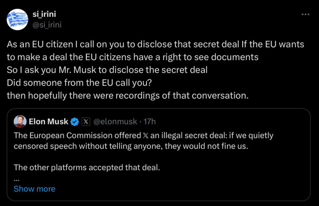 #AltText

Screenshot from a quote tweet from me to musk

A screenshot from X, si_irini posted: ”As an EU citizen I call on you to disclose that secret deal. If the EU wants to make a deal the EU citizens have a right to see documents
So I ask you Mr. Musk to disclose the secret deal
Did someone from the EU call you? then hopefully there were recordings of that conversation.”

A quoted post where Elon Musk posted 17h ago:

”The European Commission offered X an illegal secret deal: if we quietly censored speech without telling anyone, they would not fine us.
The other platforms accepted that deal.”
