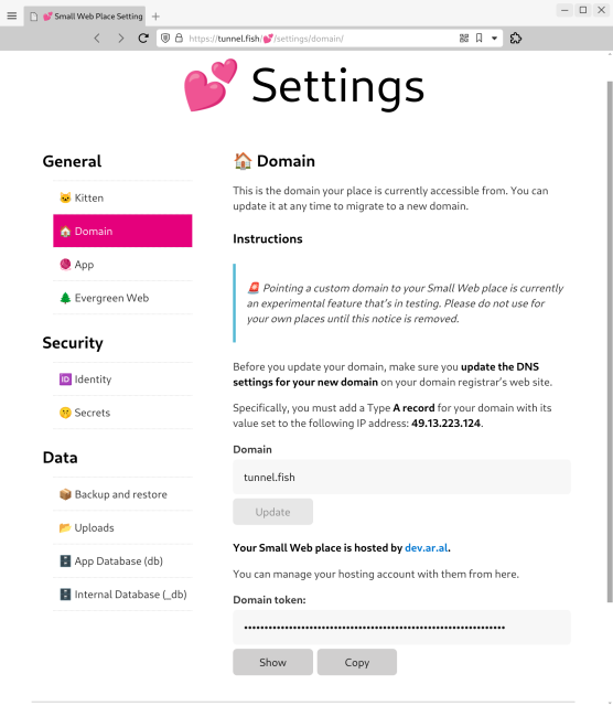 Screenshot of Kitten’s Settings site with the Domain page active at URL https://tunnel.fish/💕/settings/domain/

The Domain is set to tunnel.fish, a custom domain.

Full copy:

This is the domain your place is currently accessible from. You can update it at any time to migrate to a new domain.

Instructions

🚨 Pointing a custom domain to your Small Web place is currently an experimental feature that’s in testing. Please do not use for your own places until this notice is removed.

Before you update your domain, make sure you update the DNS settings for your new domain on your domain registrar’s web site.

Specifically, you must add a Type A record for your domain with its value set to the following IP address: 49.13.223.124.

Domain:
tunnel.fish
Update button (disabled)

Your Small Web place is hosted by dev.ar.al.

You can manage your hosting account with them from here.

Domain token:
<hidden password>
Show buton, Copy button