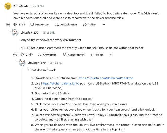 Reddit Thread

ForceBlade • vor 3 Std.
Yeah we entered a bitlocker key on a desktop and it still failed to boot into safe mode. The VMs don't have bitlocker enabled and were able to recover with the driver rename trick.
I Antworten & Auszeichnen

Linuxfan-270 • vor 2 Std.
Maybe try Windows recovery environment
NOTE: see pinned comment for exactly which file you should delete within that folder

Linuxfan-270 • vor 2 Std.
If that doesn't work:
1. Download an Ubuntu iso from https://ubuntu.com/download/desktop
2. Use https://etcher.balena.io/ to put it on a USB stick (IMPORTANT: all data on the USB stick will be wiped)
3. Boot into that USB stick
4. Open the file manager from the side bar
5. Click "other locations" on the left bar, then open your main drive
6. Enter your bitlocker recovery key when it asks for your "password" and click unlock
7. Delete Windows|System32\drivers|CrowdStrike\C-00000291*.sys (I assume the * means to delete any sys files starting with that)
8. When you're finished with the Ubuntu live environment, the reboot button can be found in the menu that appears when you click the time in the top