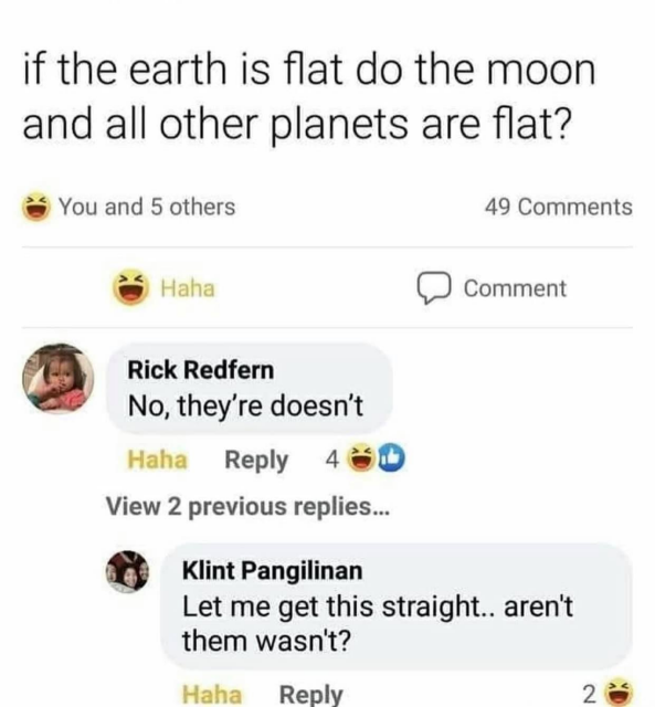 A screenshot from FaceMeltBook where someone asks: "if the earth is flat do the moon and all other planets are flat?" (yes, that is what the person wrote) and then gets a reply from a Rick Redfern that says "No, they're doesn't" (clearly taking the piss with regards to the grammar in the OP question) who in return gets a reply from a Klint Pangilinan who says "Let me get this straight...aren't them wasn't?" (competely taking the piss).