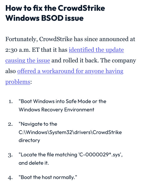 How to fix the Crowd Strike
Windows BSOD issue

Fortunately, CrowdStrike has since announced at 2:30 a.m. ET that it has identified the update causing the issue and rolled it back. The company also offered a workaround for anyone having problems:

1. "Boot Windows into Safe Mode or the Windows Recovery Environment
2. "Navigate to the
C:\Windows|System32\drivers|CrowdStrike directory
3. "Locate the file matching 'C-0000029*.sys', and delete it.
4. "Boot the host normally."
