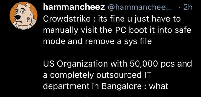 hammancheez @hammanchee... - 2h @ Crowdstrike : its fine u just have to manually visit the PC boot it into safe mode and remove a sys file US Organization with 50,000 pcs and a completely outsourced IT department in Bangalore : what 