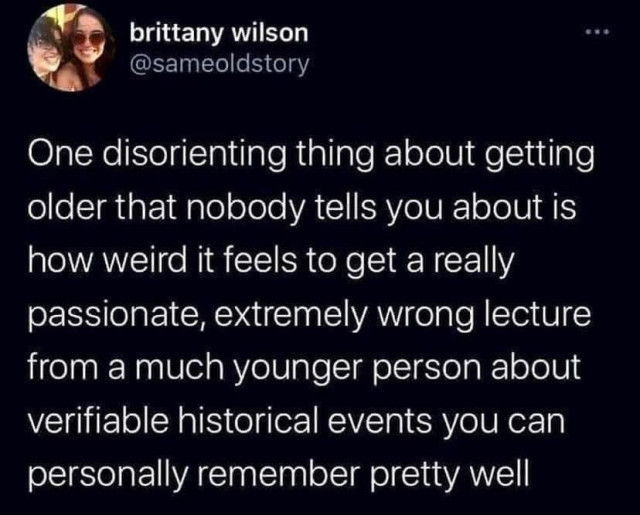 Tweet from brittany wilson (@sameoldstory):

One disorienting thing about getting older that nobody tells you about is how weird it feels to get a really passionate, extremely wrong lecture from a much younger person about verifiable historical events you can personally remember pretty well 