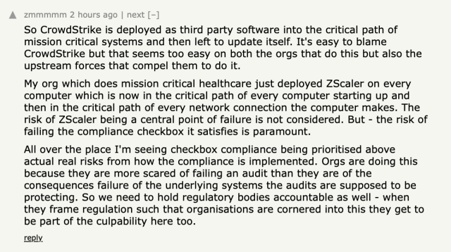 Screenshot of a Hacker News comment. Text follows:

So CrowdStrike is deployed as third party software into the critical path of mission critical systems and then left to update itself. It's easy to blame CrowdStrike but that seems too easy on both the orgs that do this but also the upstream forces that compel them to do it.
My org which does mission critical healthcare just deployed ZScaler on every computer which is now in the critical path of every computer starting up and then in the critical path of every network connection the computer makes. The risk of ZScaler being a central point of failure is not considered. But - the risk of failing the compliance checkbox it satisfies is paramount.
All over the place I'm seeing checkbox compliance being prioritised above actual real risks from how the compliance is implemented. Orgs are doing this because they are more scared of failing an audit than they are of the consequences failure of the underlying systems the audits are supposed to be protecting. So we need to hold regulatory bodies accountable as well - when they frame regulation such that organisations are cornered into this they get to be part of the culpability here too.
