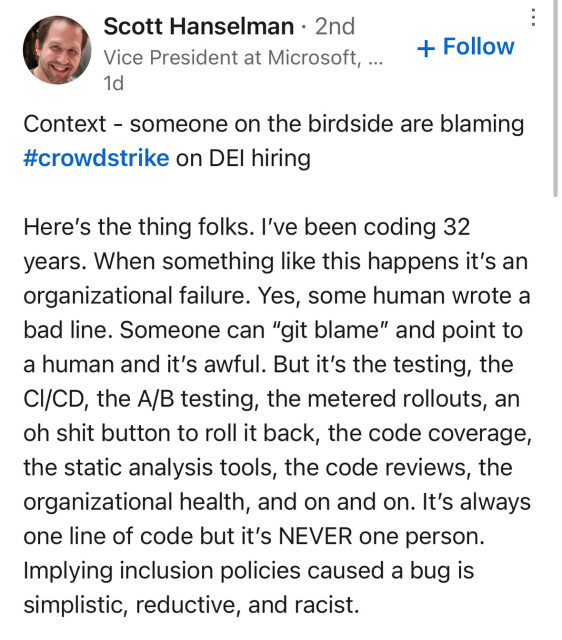 Context - someone on the birdside are blaming #crowdstrike on DEl hiring
Here's the thing folks. I've been coding 32 years. When something like this happens it's an organizational failure. Yes, some human wrote a bad line. Someone can "git blame" and point to a human and it's awful. But it's the testing, the CI/CD, the A/B testing, the metered rollouts, an oh shit button to roll it back, the code coverage, the static analysis tools, the code reviews, the organizational health, and on and on. It's always one line of code but it's NEVER one person.
Implying inclusion policies caused a bug is simplistic, reductive, and racist.