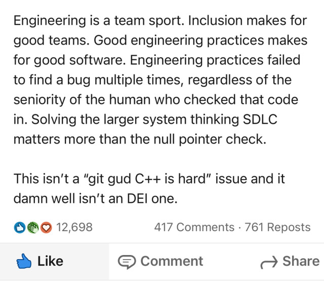Engineering is a team sport. Inclusion makes for good teams. Good engineering practices makes for good software. Engineering practices failed to find a bug multiple times, regardless of the seniority of the human who checked that code in. Solving the larger system thinking SDLC matters more than the null pointer check.
This isn't a "git gud C++ is hard" issue and it damn well isn't an DEl one.
口参O
12,698
417