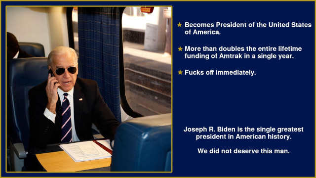 An image of President Biden riding a train. It is captioned:

• Becomes President of the United States of America.
• More than doubles the entire lifetime funding of Amtrak in a single year.
• Fucks off immediately.

Joseph R. Biden is the single greatest president in American history.

We did not deserve this man.