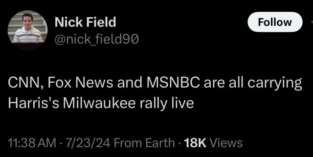 Nick Field
@nick_field90
Follow
CNN, Fox News and MSNBC are all carrying
Harris's Milwaukee rally live
11:38 AM • 7/23/24 From Earth • 18K Views