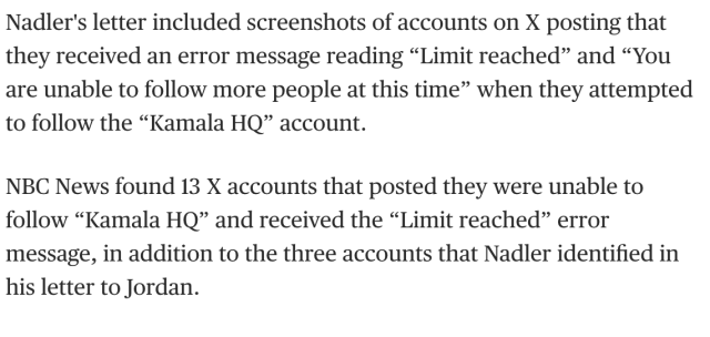 "Nadler's letter included screenshots of accounts on X posting that they received an error message reading “Limit reached” and “You are unable to follow more people at this time” when they attempted to follow the “Kamala HQ” account. 

"NBC News found 13 X accounts that posted they were unable to follow “Kamala HQ” and received the “Limit reached” error message, in addition to the three accounts that Nadler identified in his letter to Jordan." 