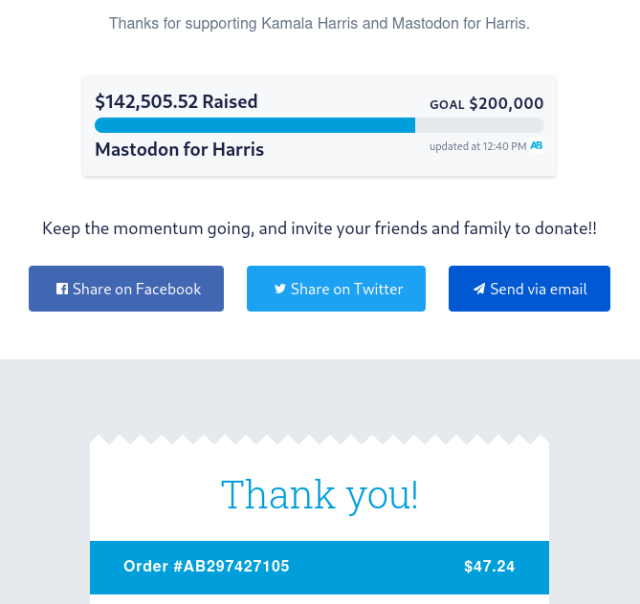 Thanks for supporting Kamala Harrison and Mastodon for Harris. 

$142,505.52 Raised
Goal $200,000
Mastodon For Harris 
Updated 12:40 PM

Thank you! 
Order #AB297427427105 
$47.24